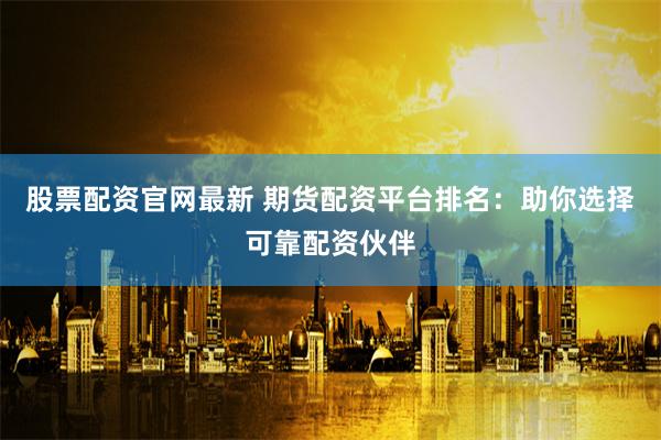 股票配资官网最新 期货配资平台排名：助你选择可靠配资伙伴