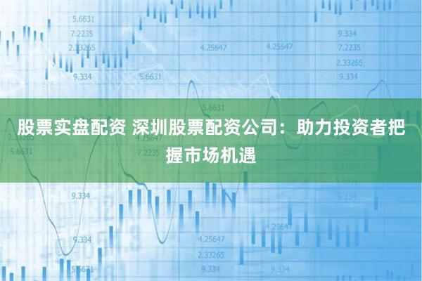 股票实盘配资 深圳股票配资公司：助力投资者把握市场机遇