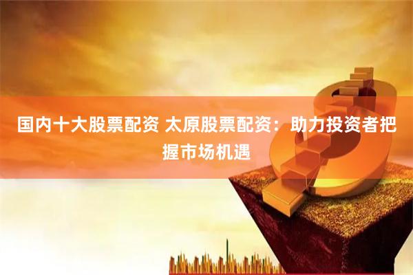 国内十大股票配资 太原股票配资：助力投资者把握市场机遇