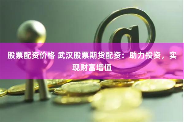股票配资价格 武汉股票期货配资：助力投资，实现财富增值