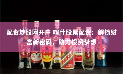 配资炒股网开户 喀什股票配资：解锁财富新密码，助力投资梦想