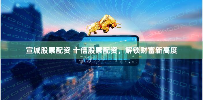 宣城股票配资 十倍股票配资，解锁财富新高度
