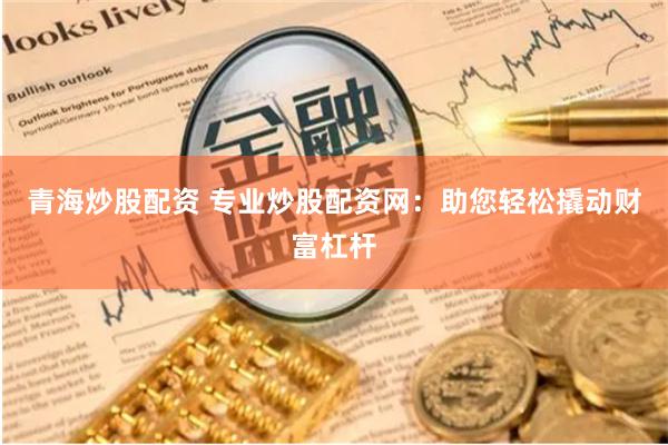 青海炒股配资 专业炒股配资网：助您轻松撬动财富杠杆