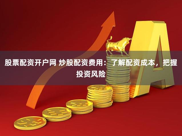 股票配资开户网 炒股配资费用：了解配资成本，把握投资风险