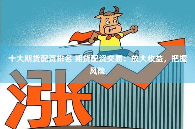 十大期货配资排名 期货配资交易：放大收益，把握风险