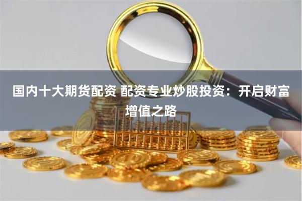 国内十大期货配资 配资专业炒股投资：开启财富增值之路
