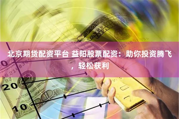 北京期货配资平台 益阳股票配资：助你投资腾飞，轻松获利