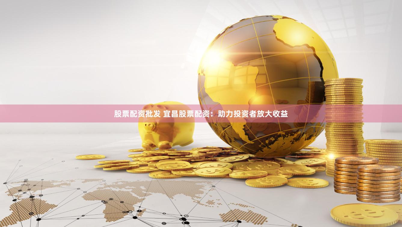 股票配资批发 宜昌股票配资：助力投资者放大收益
