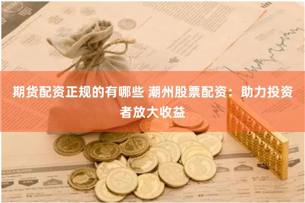 期货配资正规的有哪些 潮州股票配资：助力投资者放大收益