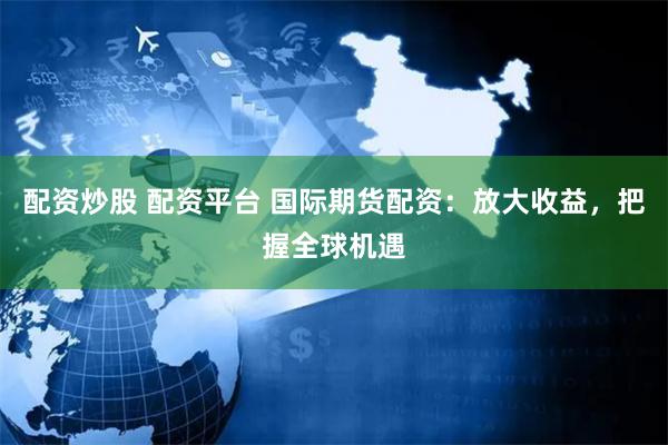 配资炒股 配资平台 国际期货配资：放大收益，把握全球机遇