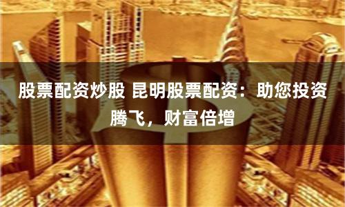 股票配资炒股 昆明股票配资：助您投资腾飞，财富倍增