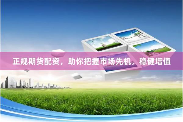 正规期货配资，助你把握市场先机，稳健增值