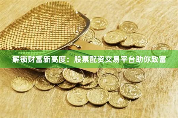 解锁财富新高度：股票配资交易平台助你致富