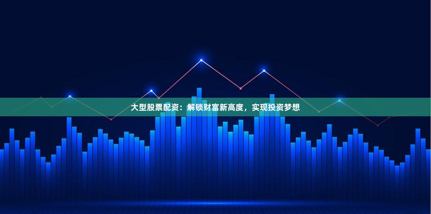 大型股票配资：解锁财富新高度，实现投资梦想