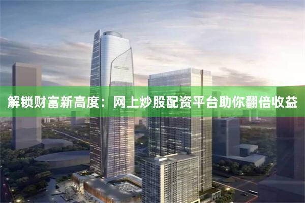 解锁财富新高度：网上炒股配资平台助你翻倍收益