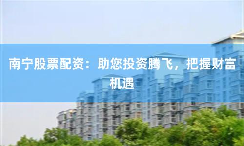 南宁股票配资：助您投资腾飞，把握财富机遇