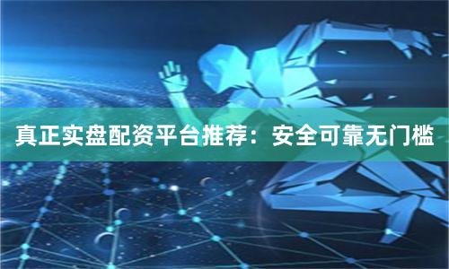 真正实盘配资平台推荐：安全可靠无门槛